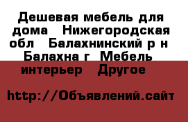 Дешевая мебель для дома - Нижегородская обл., Балахнинский р-н, Балахна г. Мебель, интерьер » Другое   